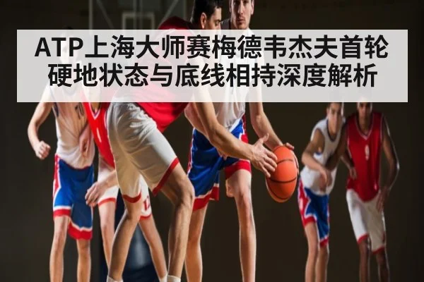 ATP上海大师赛梅德韦杰夫首轮硬地状态与底线相持深度解析