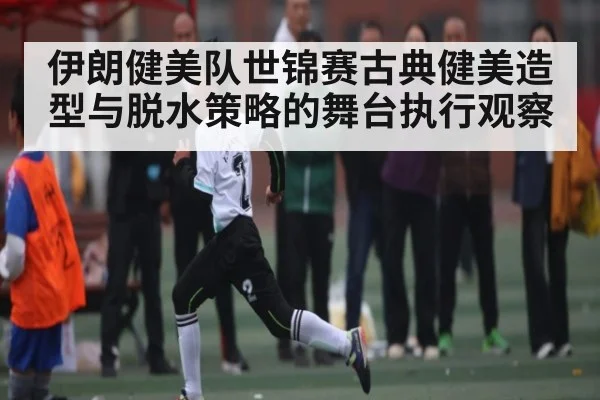 伊朗健美队世锦赛古典健美造型与脱水策略的舞台执行观察